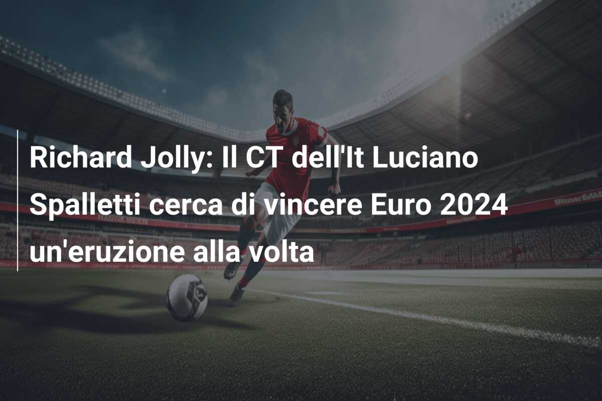 Richard Jolly: Il CT dell’It Luciano Spalletti cerca di vincere Euro 2024 un’eruzione alla volta