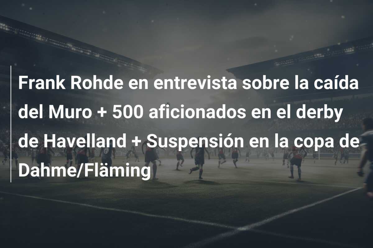 Frank Rohde en entrevista sobre la caída del Muro + 500 aficionados en el derby de Havelland + Suspensión en la copa de Dahme/Fläming