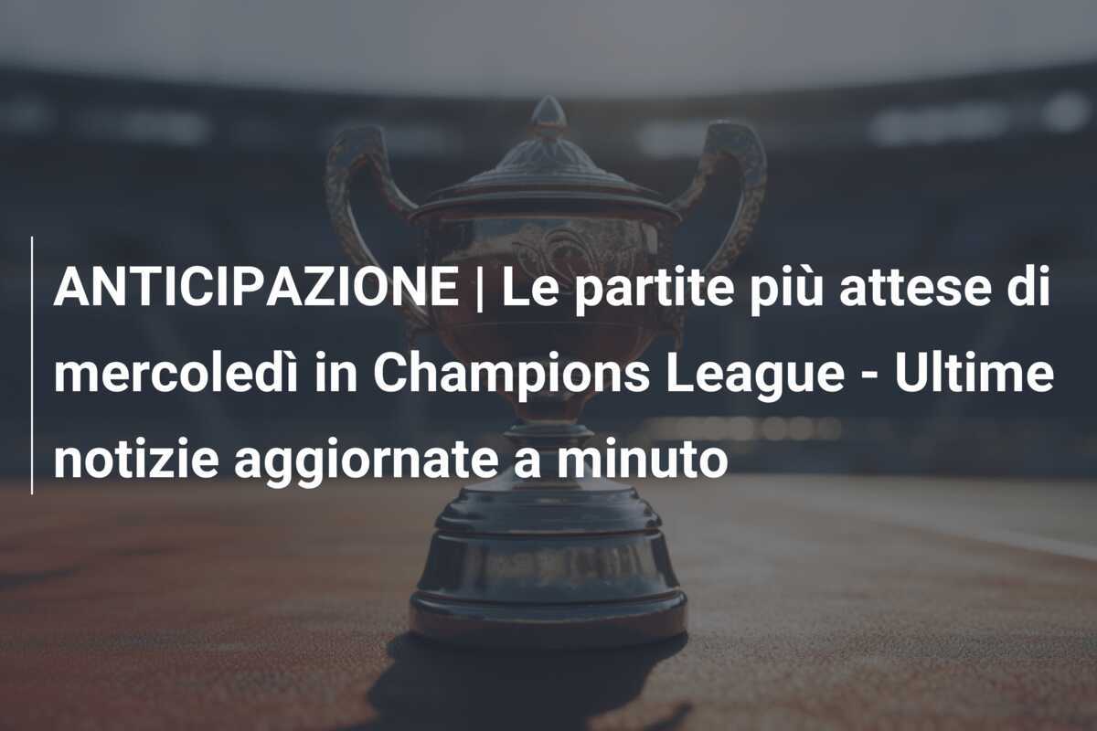 ANTICIPAZIONE | Le partite più attese di mercoledì in Champions League - Ultime notizie aggiornate a minuto