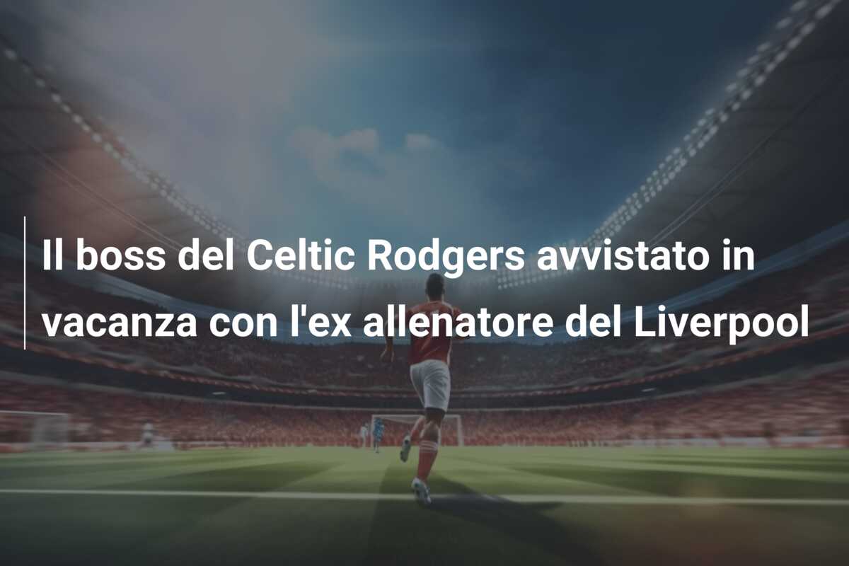 Il boss del Celtic Rodgers avvistato in vacanza con l’ex allenatore del Liverpool
