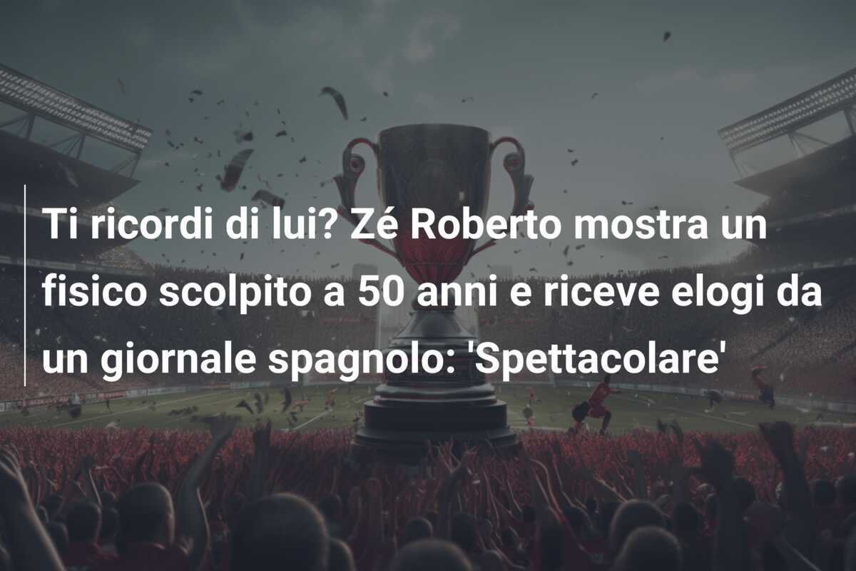 Ti ricordi di lui? Zé Roberto mostra un fisico scolpito a 50 anni e riceve elogi da un giornale spagnolo: 'Spettacolare'