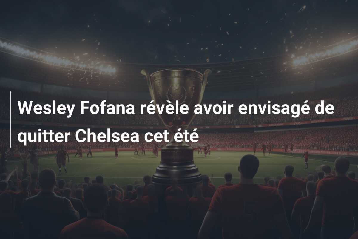 Wesley Fofana révèle avoir envisagé de quitter Chelsea cet été