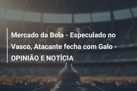 Mercado da Bola – Especulado no Vasco, Atacante fecha com Galo – OPINIÃO E NOTÍCIA