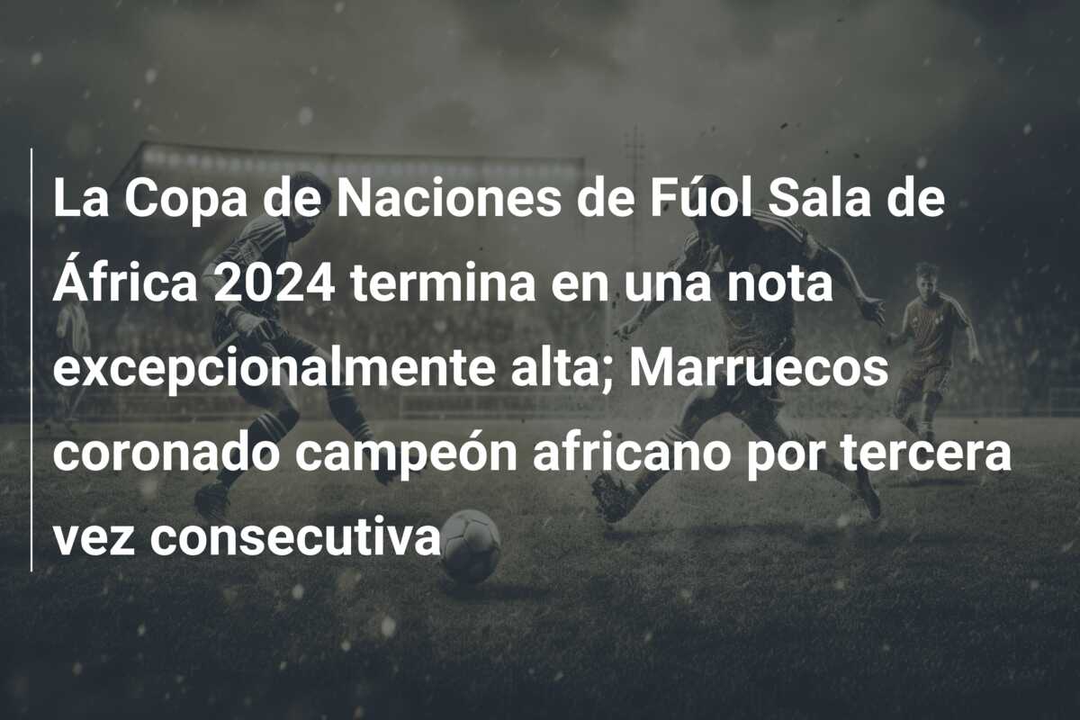 La Copa de Naciones de Fúol Sala de África 2024 termina en una nota excepcionalmente alta; Marruecos coronado campeón africano por tercera vez consecutiva