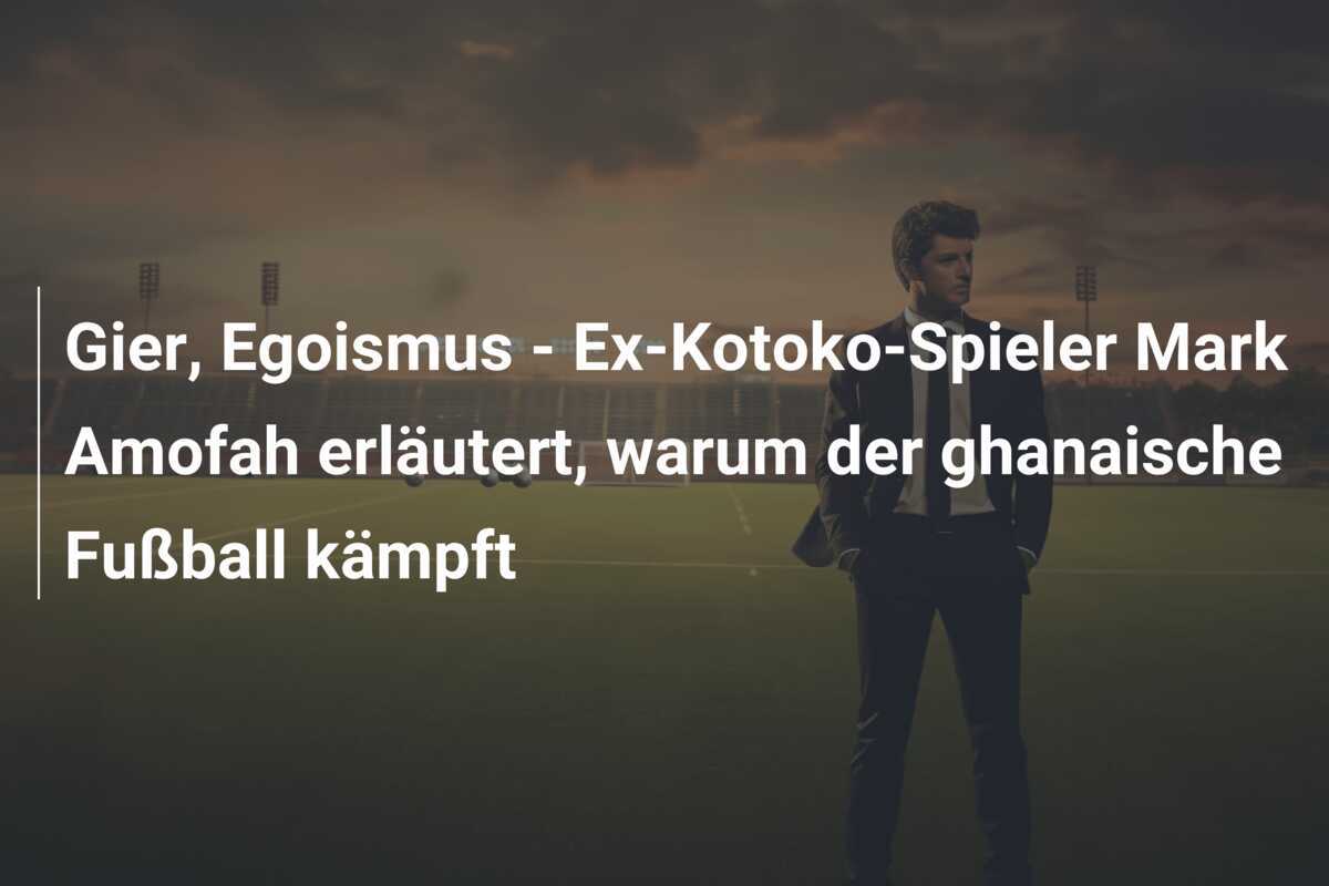 Gier, Egoismus - Ex-Kotoko-Spieler Mark Amofah erläutert, warum der ghanaische Fußball kämpft