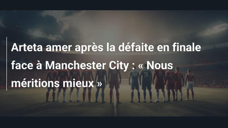 Arteta amer après la défaite en finale face à Manchester City : « Nous méritions mieux »