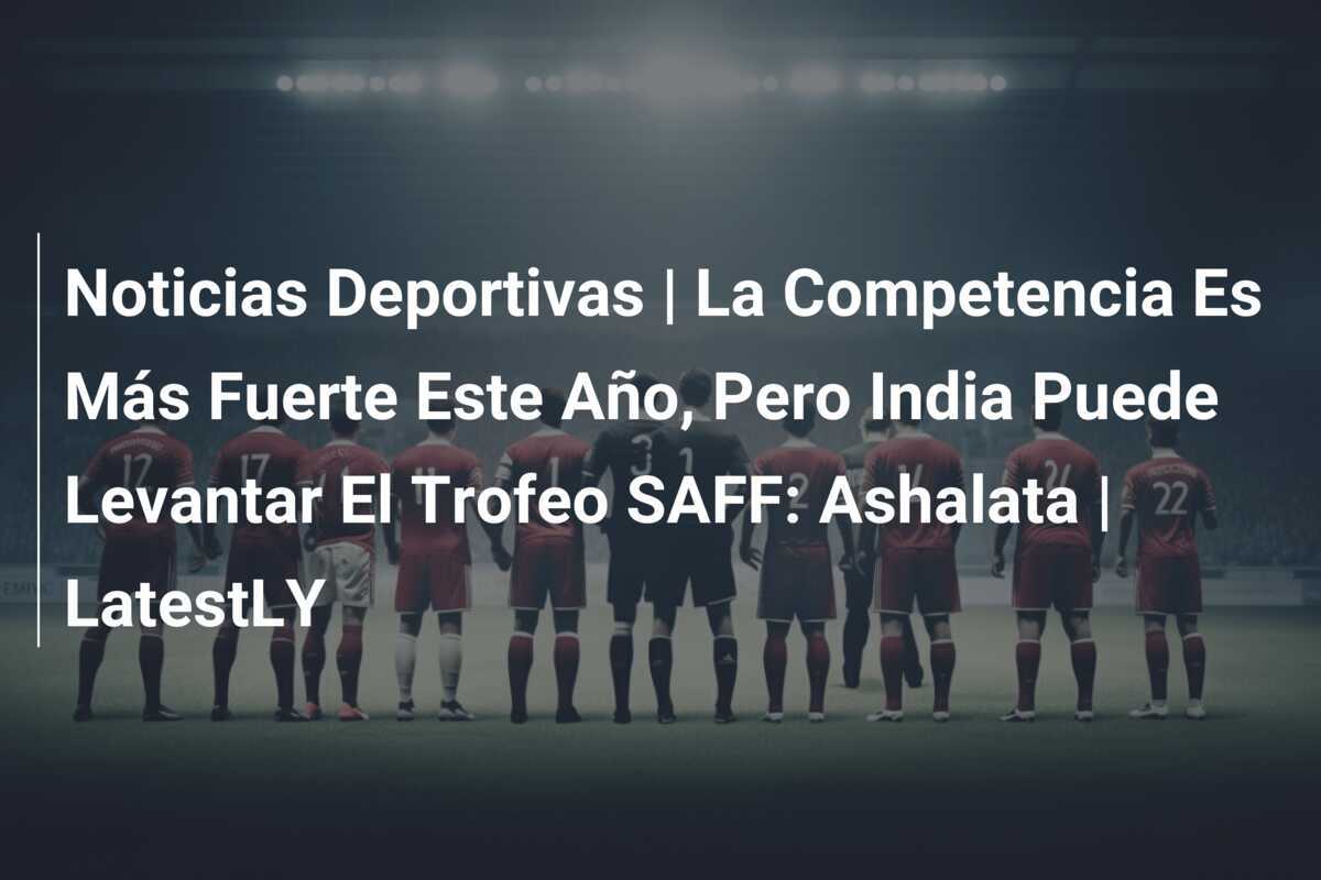 Noticias Deportivas | La Competencia Es Más Fuerte Este Año, Pero India Puede Levantar El Trofeo SAFF: Ashalata | LatestLY