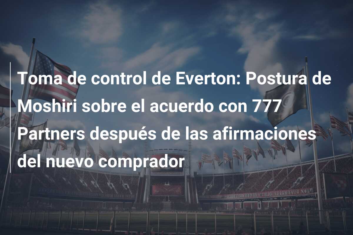 Toma de control de Everton: Postura de Moshiri sobre el acuerdo con 777 Partners después de las afirmaciones del nuevo comprador