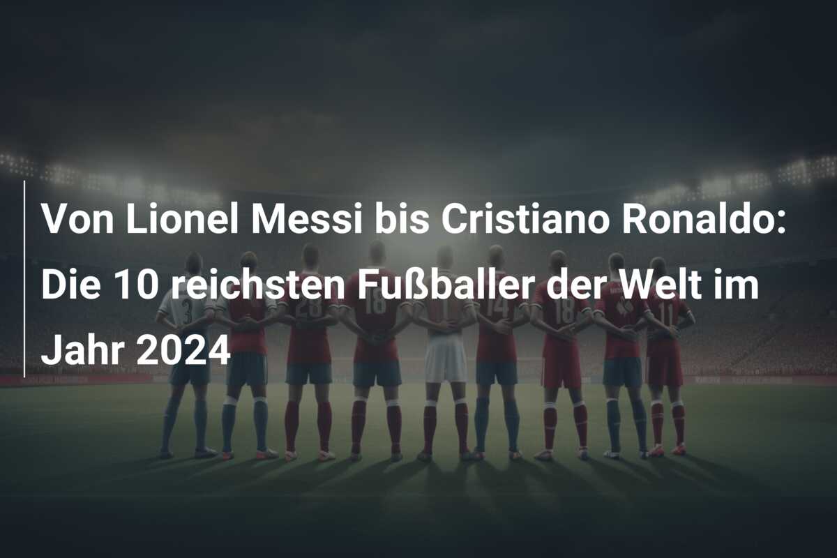 Von Lionel Messi bis Cristiano Ronaldo: Die 10 reichsten Fußballer der Welt im Jahr 2024
