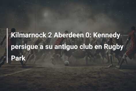 Kilmarnock 2 Aberdeen 0: Kennedy persigue a su antiguo club en Rugby Park
