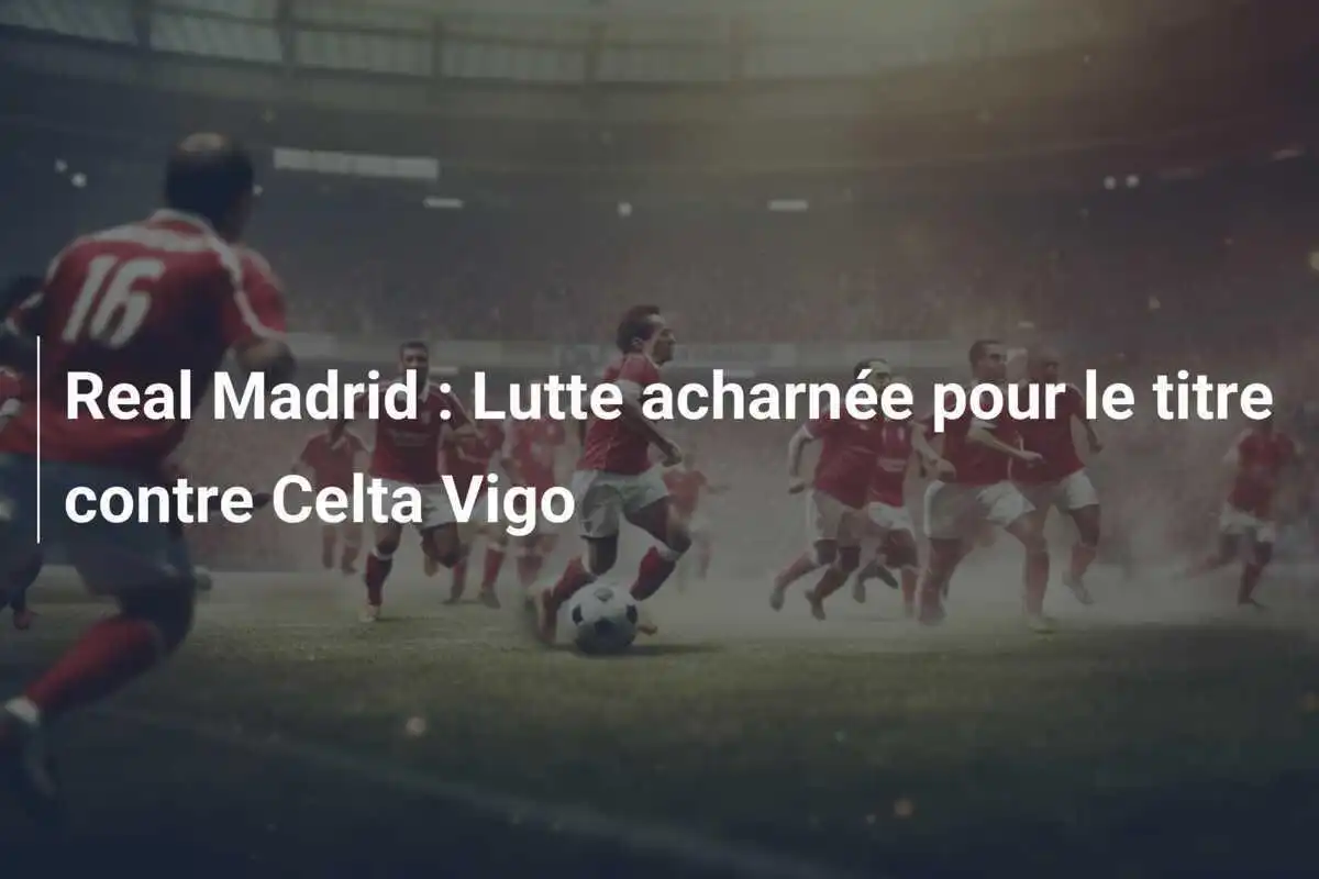 Real Madrid : Lutte acharnée pour le titre contre Celta Vigo