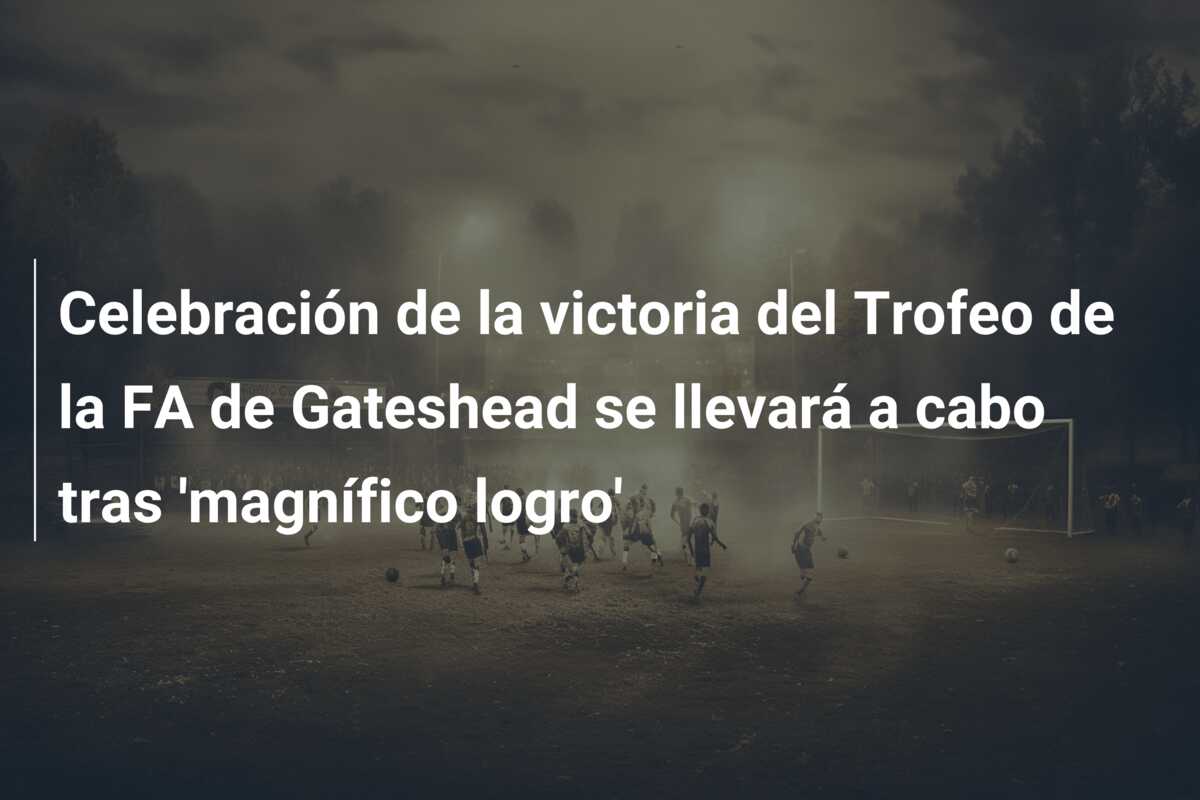 Celebración de la victoria del Trofeo de la FA de Gateshead se llevará a cabo tras ‘magnífico logro’