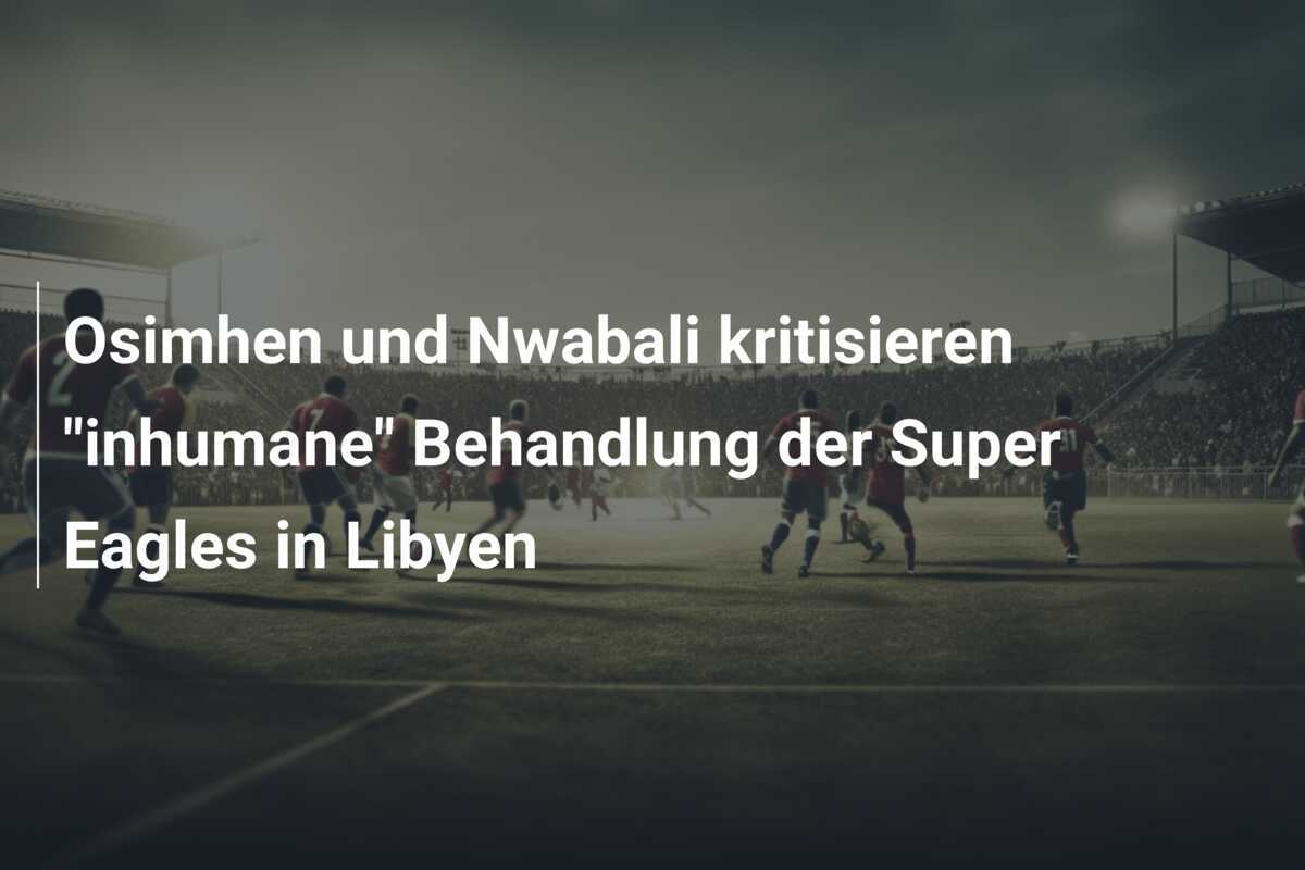 Osimhen und Nwabali kritisieren "inhumane" Behandlung der Super Eagles in Libyen
