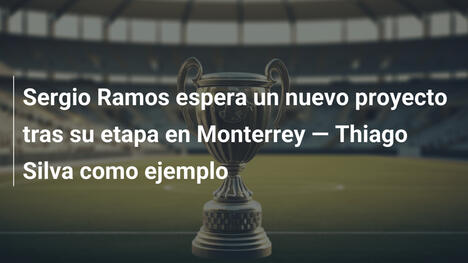 Sergio Ramos espera un nuevo proyecto tras su etapa en Monterrey — Thiago Silva como ejemplo