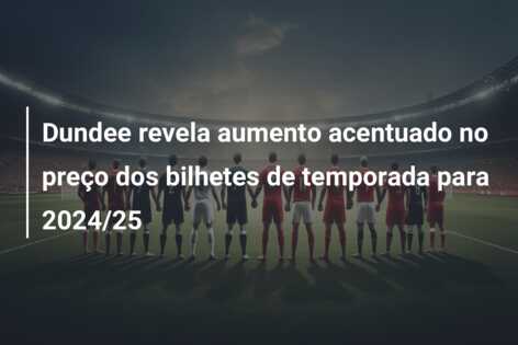 Dundee revela aumento acentuado no preço dos bilhetes de temporada para 2024/25