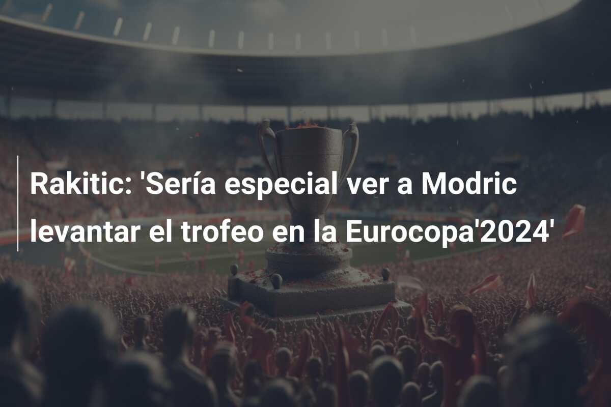 Rakitic: ‘Sería especial ver a Modric levantar el trofeo en la Eurocopa’2024’