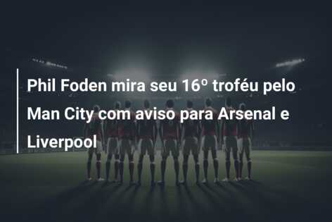 Phil Foden mira seu 16º troféu pelo Man City com aviso para Arsenal e Liverpool