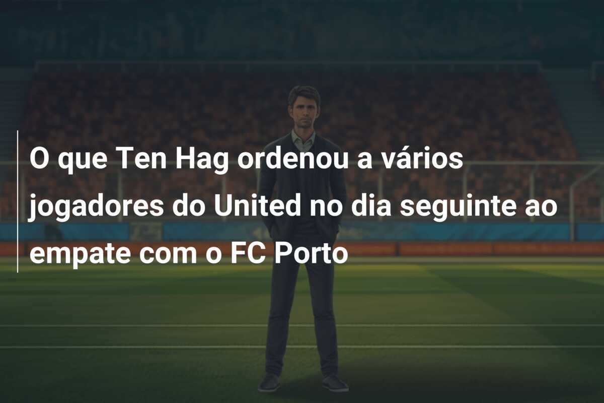 O que Ten Hag ordenou a vários jogadores do United no dia seguinte ao empate com o FC Porto