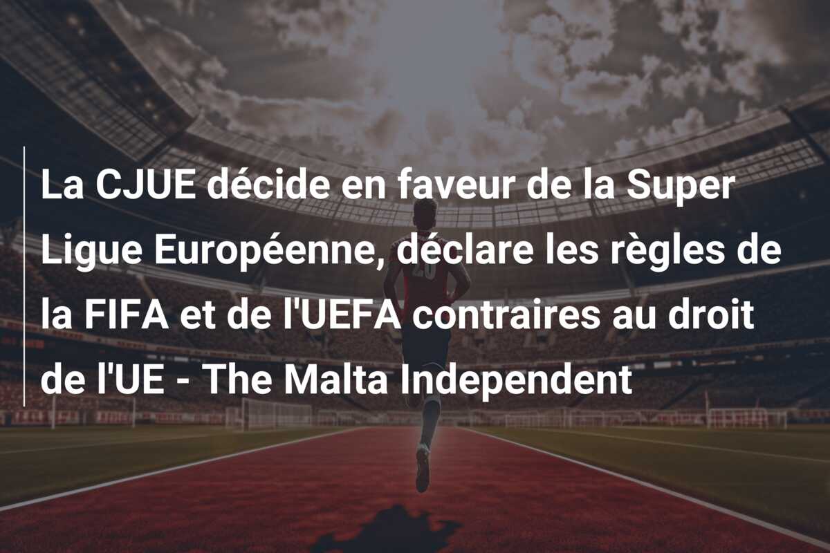 La CJUE décide en faveur de la Super Ligue Européenne, déclare les règles de la FIFA et de l’UEFA contraires au droit de l’UE – The Malta Independent