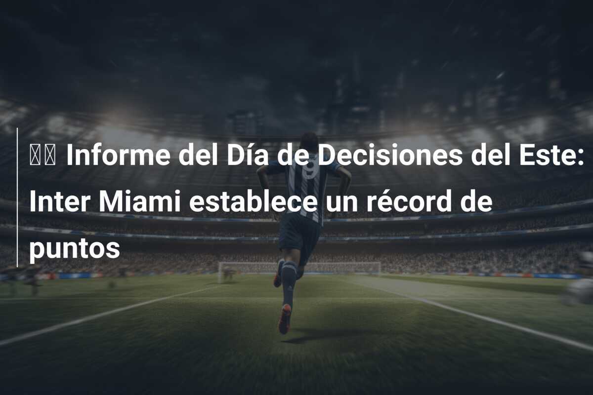 🔬 Informe del Día de Decisiones del Este: Inter Miami establece un récord de puntos