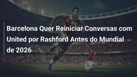 Barcelona Quer Reiniciar Conversas com United por Rashford Antes do Mundial de 2026