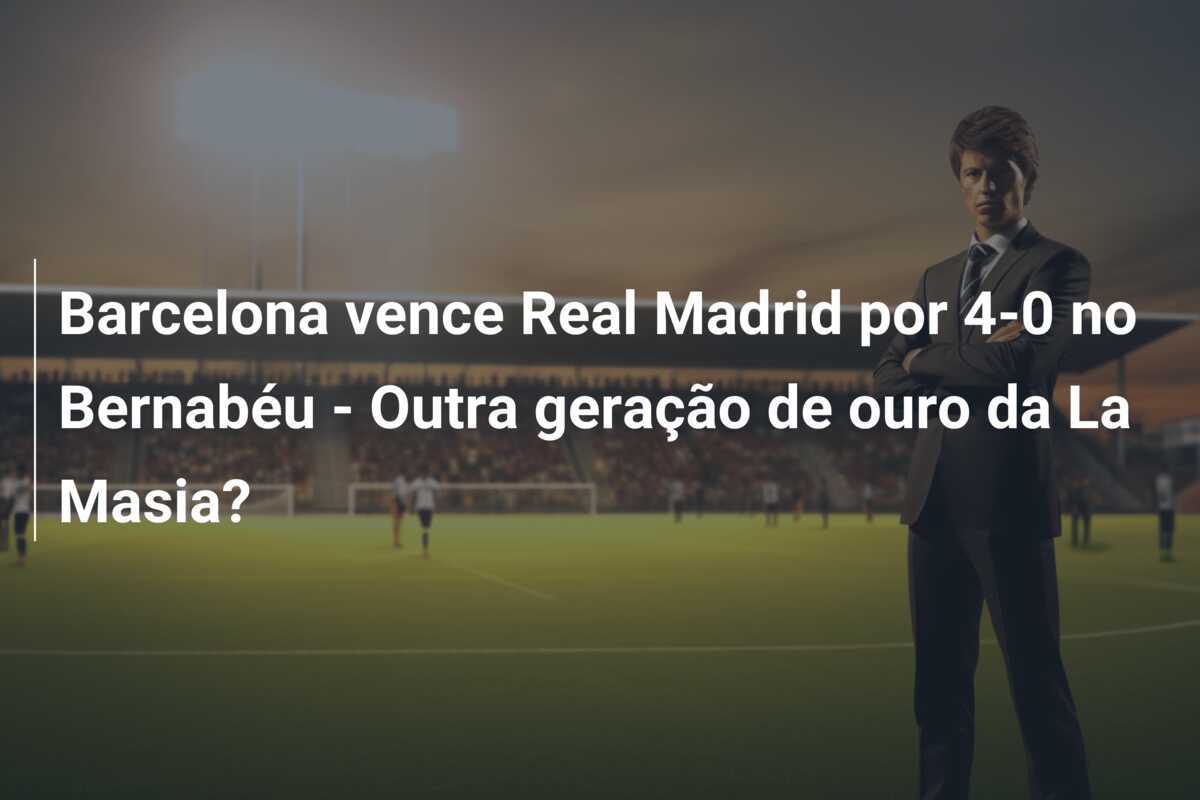 Barcelona vence Real Madrid por 4-0 no Bernabéu - Outra geração de ouro da La Masia?