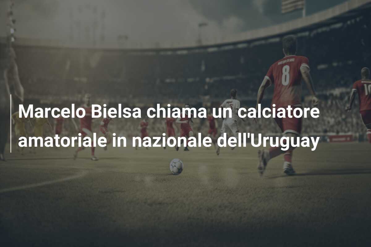 Marcelo Bielsa chiama un calciatore amatoriale in nazionale dell’Uruguay