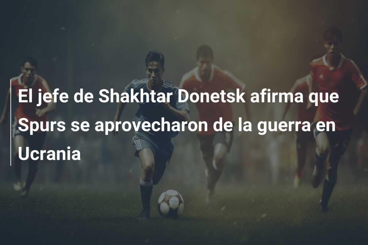 El jefe de Shakhtar Donetsk afirma que Spurs se aprovecharon de la guerra en Ucrania