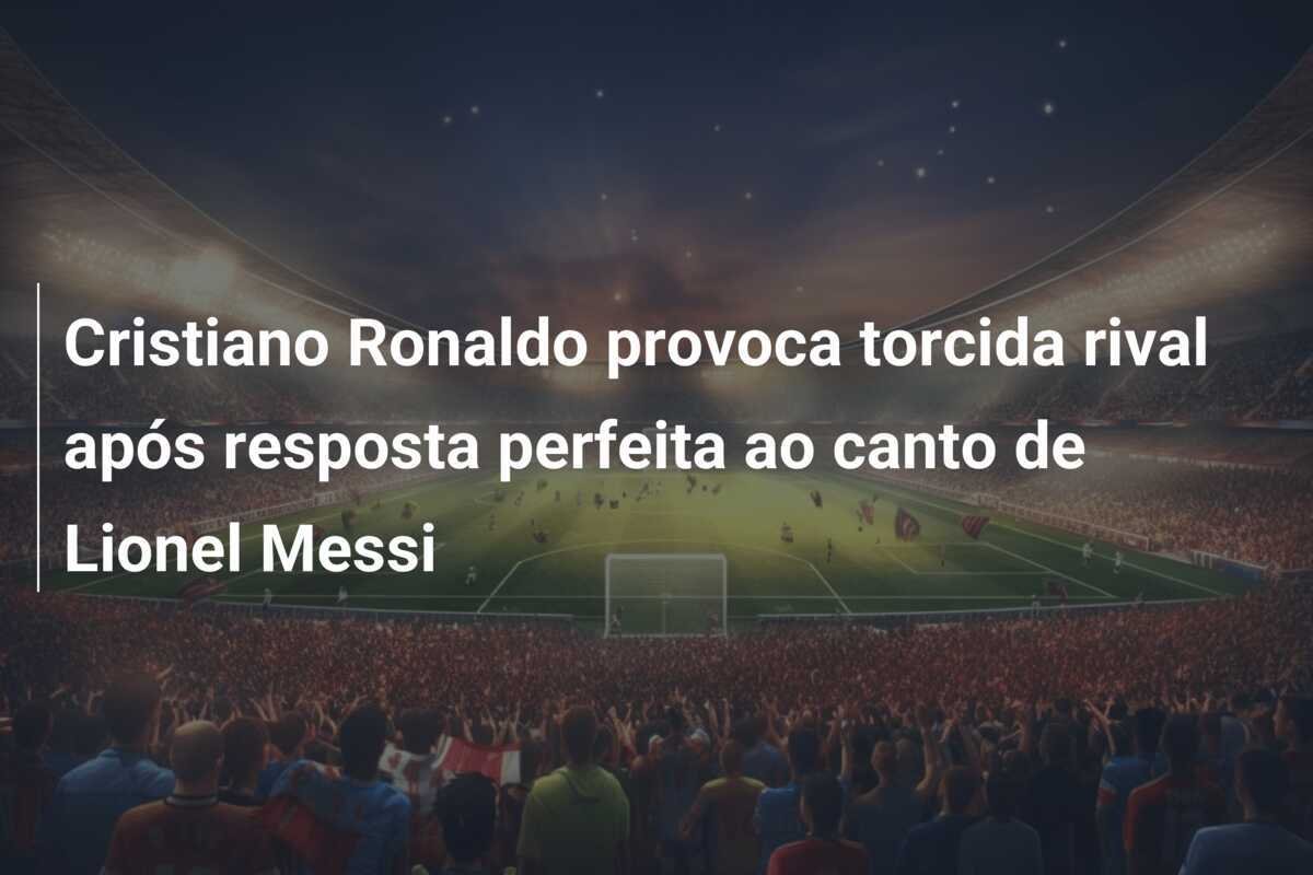 Cristiano Ronaldo provoca torcida rival após resposta perfeita ao canto de Lionel Messi