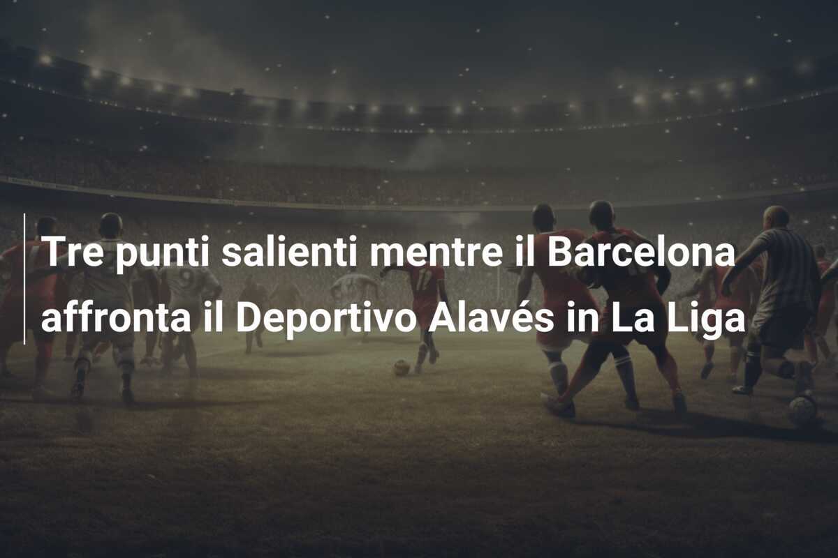 Tre punti salienti mentre il Barcelona affronta il Deportivo Alavés in La Liga