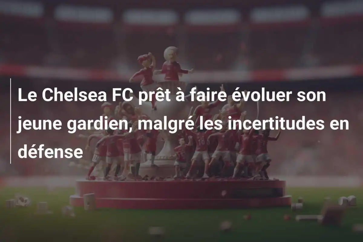 Le Chelsea FC prêt à faire évoluer son jeune gardien, malgré les incertitudes en défense