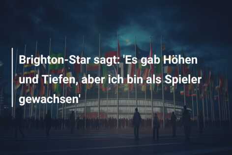 Brighton-Star sagt: ‘Es gab Höhen und Tiefen, aber ich bin als Spieler gewachsen’