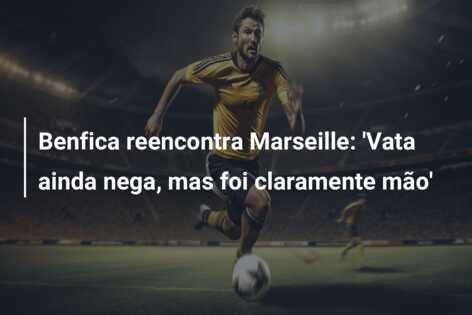 Benfica reencontra Marseille: ‘Vata ainda nega, mas foi claramente mão’