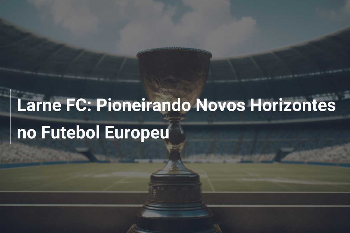Larne FC: Pioneirando Novos Horizontes no Futebol Europeu