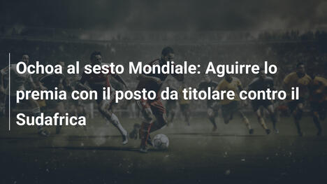 Ochoa al sesto Mondiale: Aguirre lo premia con il posto da titolare contro il Sudafrica