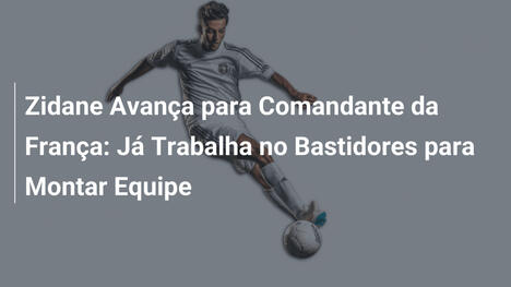 Zidane Avança para Comandante da França: Já Trabalha no Bastidores para Montar Equipe