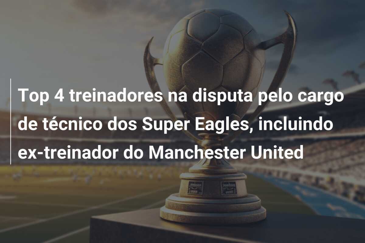 Top 4 treinadores na disputa pelo cargo de técnico dos Super Eagles, incluindo ex-treinador do Manchester United