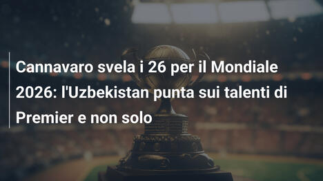 Cannavaro svela i 26 per il Mondiale 2026: l'Uzbekistan punta sui talenti di Premier e non solo