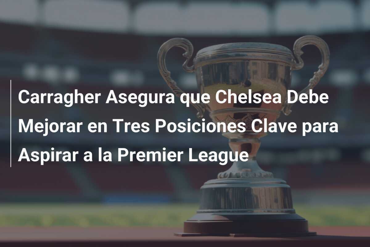 Carragher Asegura que Chelsea Debe Mejorar en Tres Posiciones Clave para Aspirar a la Premier League
