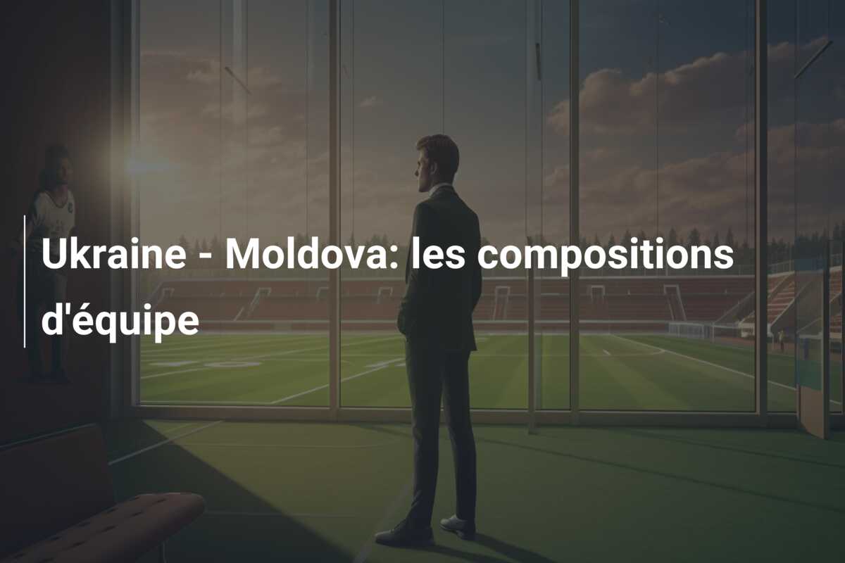 Ukraine – Moldova: les compositions d’équipe