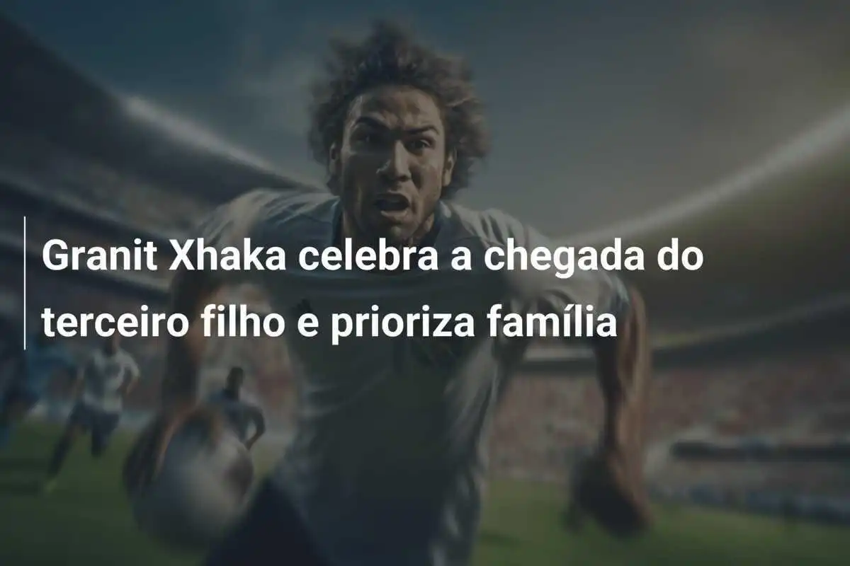 Granit Xhaka celebra a chegada do terceiro filho e prioriza família