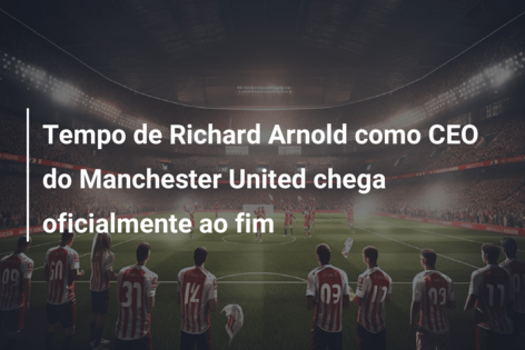 Tempo de Richard Arnold como CEO do Manchester United chega oficialmente ao fim