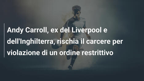 Andy Carroll, ex del Liverpool e dell'Inghilterra, rischia il carcere per violazione di un ordine restrittivo