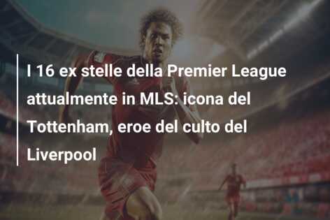 I 16 ex stelle della Premier League attualmente in MLS: icona del Tottenham, eroe del culto del Liverpool