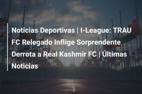 Noticias Deportivas | I-League: TRAU FC Relegado Inflige Sorprendente Derrota a Real Kashmir FC | Últimas Noticias