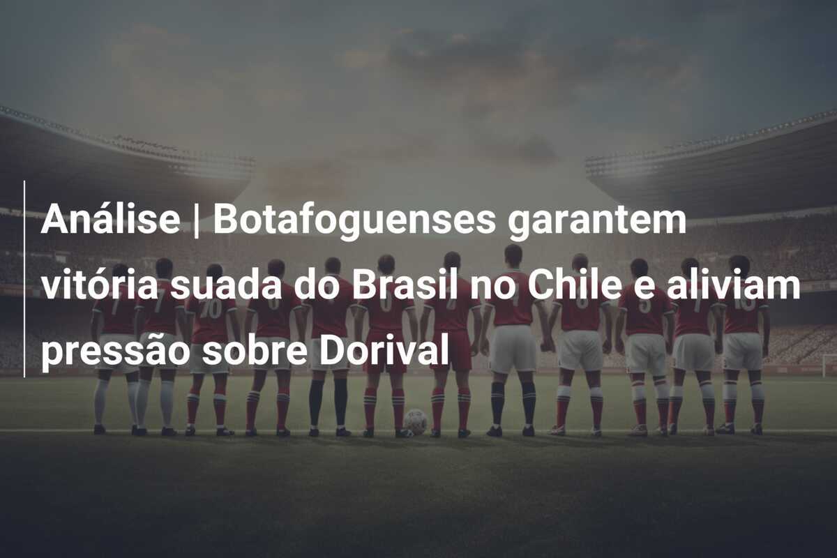 Análise | Botafoguenses garantem vitória suada do Brasil no Chile e aliviam pressão sobre Dorival