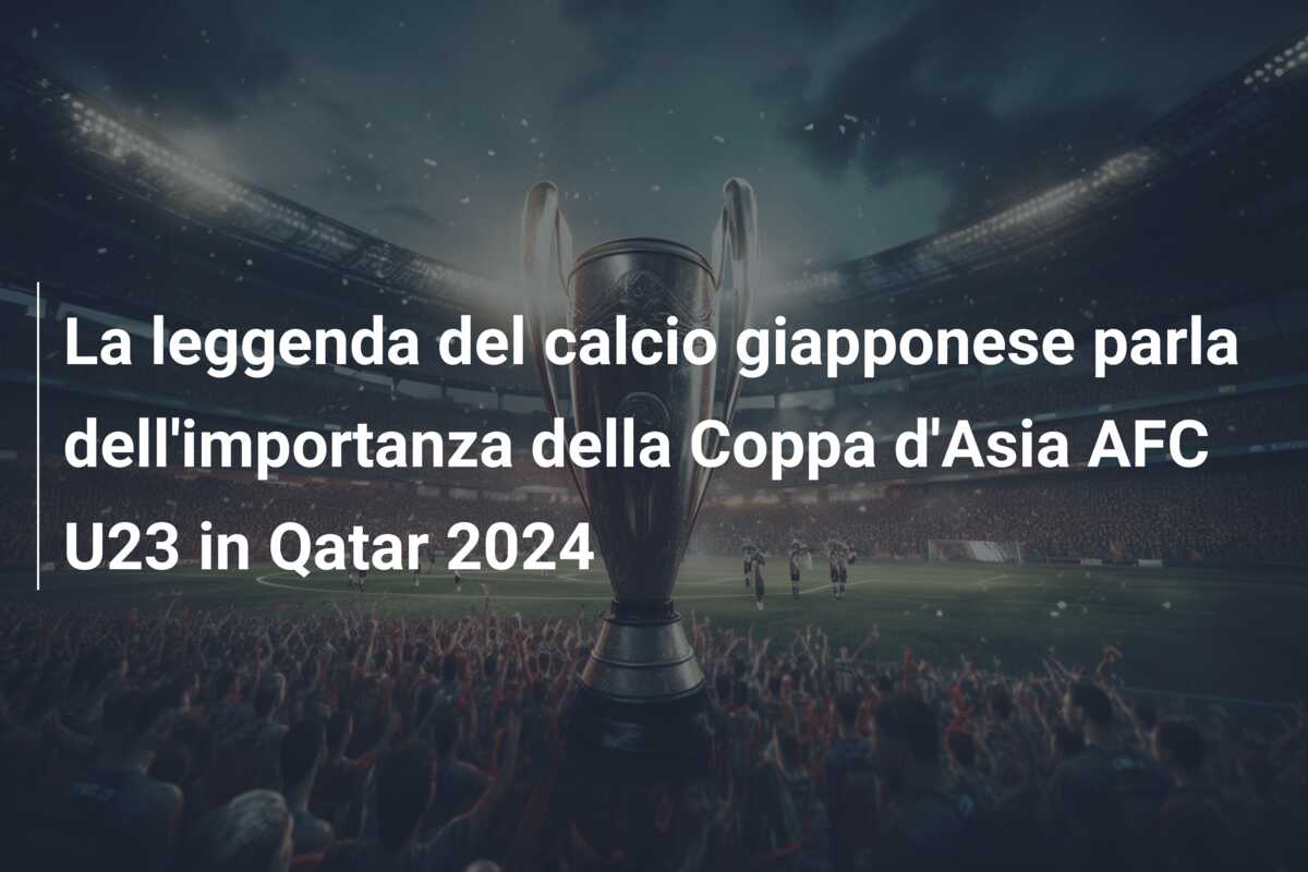 La leggenda del calcio giapponese parla dell’importanza della Coppa d’Asia AFC U23 in Qatar 2024