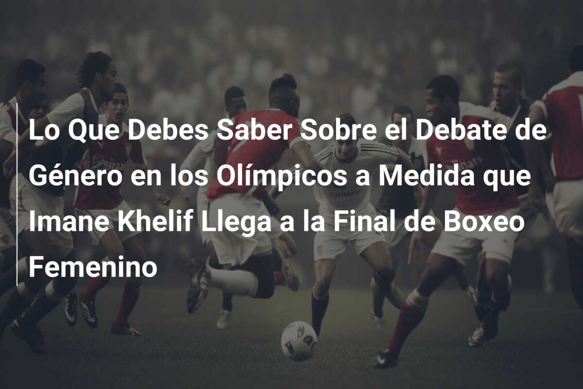 Lo Que Debes Saber Sobre el Debate de Género en los Olímpicos a Medida que Imane Khelif Llega a la Final de Boxeo Femenino