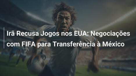 Irã Recusa Jogos nos EUA: Negociações com FIFA para Transferência à México