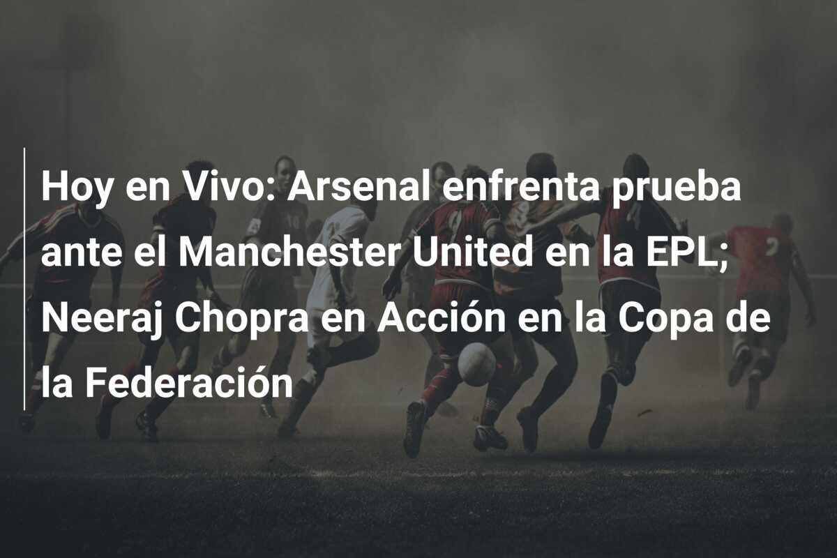 Hoy en Vivo: Arsenal enfrenta prueba ante el Manchester United en la EPL; Neeraj Chopra en Acción en la Copa de la Federación